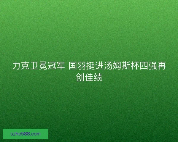力克卫冕冠军 国羽挺进汤姆斯杯四强再创佳绩