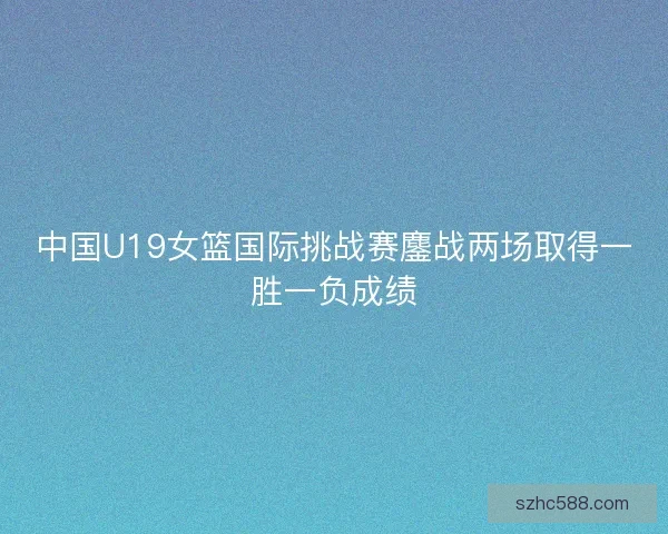 中国U19女篮国际挑战赛鏖战两场取得一胜一负成绩