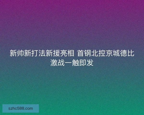 新帅新打法新援亮相 首钢北控京城德比激战一触即发