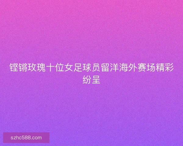 铿锵玫瑰十位女足球员留洋海外赛场精彩纷呈